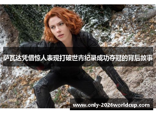 萨瓦达凭借惊人表现打破世青纪录成功夺冠的背后故事 萨瓦达凭借惊人表现打破世青纪录成功夺冠的背后故事