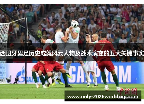 西班牙男足历史成就风云人物及战术演变的五大关键事实