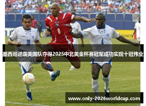墨西哥逆袭美国队夺得2025中北美金杯赛冠军成功实现十冠伟业