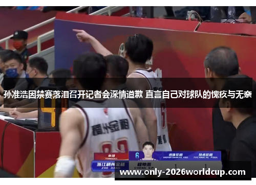 孙准浩因禁赛落泪召开记者会深情道歉 直言自己对球队的愧疚与无奈