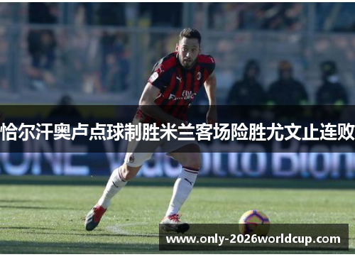 恰尔汗奥卢点球制胜米兰客场险胜尤文止连败 恰尔汗奥卢点球制胜米兰客场险胜尤文止连败