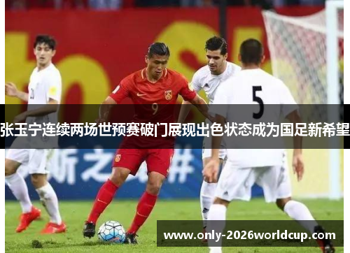张玉宁连续两场世预赛破门展现出色状态成为国足新希望 张玉宁连续两场世预赛破门展现出色状态成为国足新希望