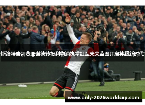 斯洛特告别费耶诺德转投利物浦执掌红军未来蓝图开启英超新时代 斯洛特告别费耶诺德转投利物浦执掌红军未来蓝图开启英超新时代