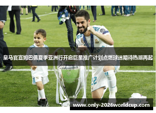 皇马官宣姆巴佩夏季亚洲行开启巨星推广计划点燃球迷期待热潮再起