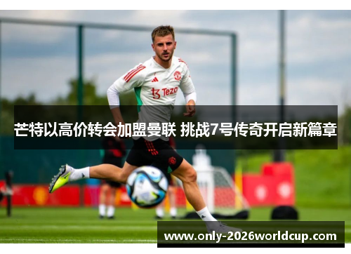 芒特以高价转会加盟曼联 挑战7号传奇开启新篇章 芒特以高价转会加盟曼联 挑战7号传奇开启新篇章