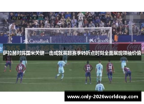 萨拉赫对阵国米关键一击成就英超赛季转折点时刻全面展现领袖价值 萨拉赫对阵国米关键一击成就英超赛季转折点时刻全面展现领袖价值