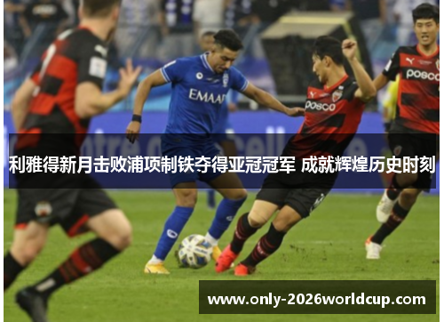 利雅得新月击败浦项制铁夺得亚冠冠军 成就辉煌历史时刻 利雅得新月击败浦项制铁夺得亚冠冠军 成就辉煌历史时刻