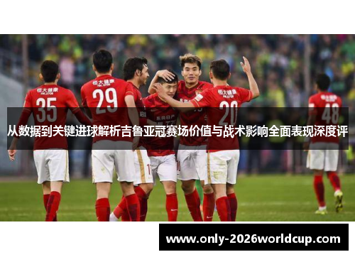 从数据到关键进球解析吉鲁亚冠赛场价值与战术影响全面表现深度评