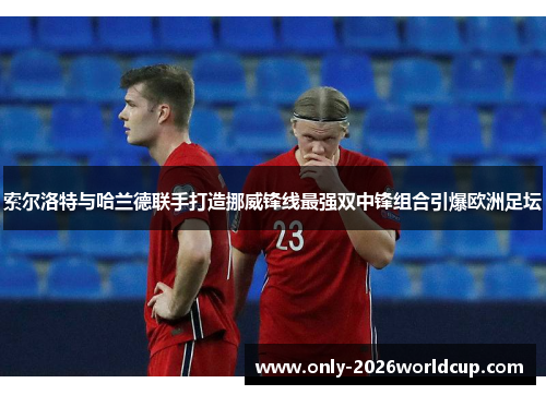 索尔洛特与哈兰德联手打造挪威锋线最强双中锋组合引爆欧洲足坛