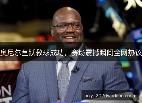 奥尼尔鱼跃救球成功，赛场震撼瞬间全网热议